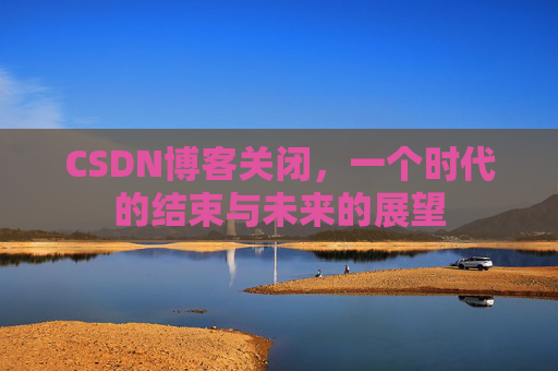 CSDN博客关闭，一个时代的结束与未来的展望